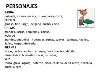 PERSONAJES
BARBA
poblada, espesa, escasa, suave, larga, corta,
CUELLO
grueso, fino, largo, delgado, ancho, corto,
OREJAS
grandes, largas, pequeñas, cortas,
MANOS
grandes, pequeñas, huesudas, cortas, suaves, callosas, hábiles,
ágiles, torpes, delicadas,
PIERNAS
largas, cortas, anchas, gruesas, finas, fuertes, débiles,
musculosas, huesudas, secas, robustas,
VOZ
ronca, grave, aguda, potente, clara, chillona, débil suave, delicada,
dulce, alegre,
 