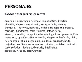 PERSONAJES
RASGOS GENERALES DEL CARACTER
agradable, desagradable, simpático, antipático, divertido,
aburrido, alegre, triste, risueño, serio, amable, sereno,
tranquilo, nervioso, hablador, callado, trabajador, perezoso,
cariñoso, bondadoso, malo, travieso, latoso, serio,
atento, atrevido, trabajador, educado, ingenioso, generoso, listo,
mentiroso, gruñón, valiente, burlón, despierto, fanfarrón, feliz,
fiel, honrado, chulo, presumido, miedoso, prudente, bruto,
majadero, confiado, culto, sereno, sincero, sociable, solitario,
soso, soñador, decidido, divertido, inteligente,
orgulloso, risueño, llorón, tímido,
 