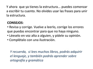 Y ahora que ya tienes la estructura... puedes comenzar
a escribir tu cuento. No olvides usar las frases para unir
la estructura.
CONSEJOS:
• Revisa y corrige. Vuelve a leerlo, corrige los errores
que puedas encontrar para que no haya ninguno.
• Léeselo en voz alta a alguien, y pídele su opinión.
• Complétalo con una ilustración.
Y recuerda, si lees muchos libros, podrás adquirir
el lenguaje, y también podrás aprender sobre
ortografía y gramática
 