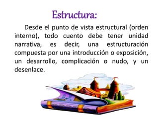 Estructura:
Desde el punto de vista estructural (orden
interno), todo cuento debe tener unidad
narrativa, es decir, una estructuración
compuesta por una introducción o exposición,
un desarrollo, complicación o nudo, y un
desenlace.
 