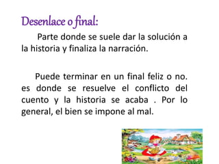 Desenlace o final:
Parte donde se suele dar la solución a
la historia y finaliza la narración.
Puede terminar en un final feliz o no.
es donde se resuelve el conflicto del
cuento y la historia se acaba . Por lo
general, el bien se impone al mal.
 