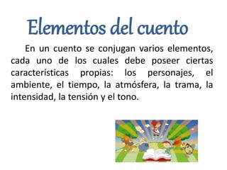 Elementos del cuento
En un cuento se conjugan varios elementos,
cada uno de los cuales debe poseer ciertas
características propias: los personajes, el
ambiente, el tiempo, la atmósfera, la trama, la
intensidad, la tensión y el tono.
 