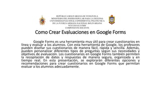 REPÚBLICA BOLIVARIANADE VENEZUELA
MINISTERIO DEL PODER POPULAR PARA LA DEFENSA
UNIVERSIDADNACIONAL EXPERIMENTAL POLITÉCNICA
DE LA FUERZA ARMADA NACIONAL BOLIVARIANA
NÚCLEO GUATIRE
COMPONENTE DOCENTE
Como Crear Evaluaciones en Google Forms
Google Forms es una herramienta muy útil para crear cuestionarios en
línea y evaluar a los alumnos. Con esta herramienta de Google, los profesores
pueden diseñar sus cuestionarios de manera fácil, rápida y sencilla. Además,
pueden personalizar diferentes tipos de preguntas según sus necesidades y
objetivos de evaluación. Los cuestionarios en Google Forms también permiten
la recopilación de datos y respuestas de manera segura, organizada y en
tiempo real. En esta presentación, se explorarán diferentes opciones y
recomendaciones para crear cuestionarios en Google Forms que permitan
evaluar a los alumnos adecuadamente.
 
