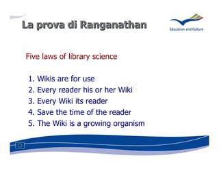 La prova di Ranganathan


Five laws of library science

 1.   Wikis are for use
 2.   Every reader his or her Wiki
 3.   Every Wiki its reader
 4.   Save the time of the reader
 5.   The Wiki is a growing organism
 