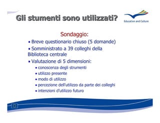 Gli stumenti sono utilizzati?
                  utilizzati?

                    Sondaggio:
     Breve questionario chiuso (5 domande)
     Somministrato a 39 colleghi della
   Biblioteca centrale
     Valutazione di 5 dimensioni:
       conoscenza degli strumenti
       utilizzo presente
       modo di utilizzo
       percezione dell'utilizzo da parte dei colleghi
       intenzioni d’utilizzo futuro
 