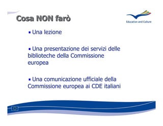 Cosa NON farò
   Una lezione

    Una presentazione dei servizi delle
  biblioteche della Commissione
  europea

   Una comunicazione ufficiale della
  Commissione europea ai CDE italiani
 