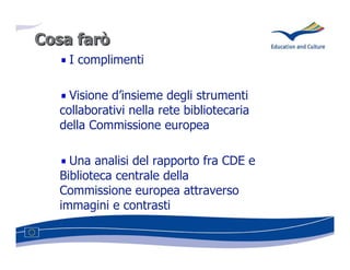 Cosa farò
    I complimenti

    Visione d’insieme degli strumenti
  collaborativi nella rete bibliotecaria
  della Commissione europea

    Una analisi del rapporto fra CDE e
  Biblioteca centrale della
  Commissione europea attraverso
  immagini e contrasti
 