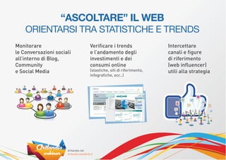“ASCOLTARE” IL WEB
    ORIENTARSI TRA STATISTICHE E TRENDS
Monitorare                 Veriﬁcare i trends                 Intercettare
le Conversazioni sociali   e l’andamento degli                canali e ﬁgure
all’interno di Blog,       investimenti e dei                 di riferimento
Community                  consumi online                     (web inﬂuencer)
e Social Media             (stastiche, siti di riferimento,   utili alla strategia
                           infograﬁche, ecc..)
 