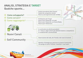 ANALISI, STRATEGIA E TARGET
Qualche spunto...
                         Analisi precedente (dal Cliente)
                         Studio dei competitors diretti
  Come svilupparlo?      Ricerca sull’argomento (Libri & Web)

  Come cercare?          Proﬁlazione del Target
  Come raggiungerlo?     Ricerca per Keywords, sul web
                         Ricerca per Keywords, sui Social Media
                         Ricerca per Inﬂuencers



                         In continuità con attività precedenti
                         In “rottura” degli schemi già adottati (cliente e competitors)
                         In modalità Non-convenzionale
  Nuovi Canali
                         Osservazione del web, dei Trends e dei nuovi strumenti
  Self Community
                         Identità e Strategia per generare la propria Community
                         che ponga al centro il Brand, l’azienda o i suoi valori
 