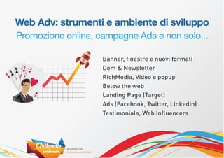 Web Adv: strumenti e ambiente di sviluppo
Promozione online, campagne Ads e non solo...

                    Banner, ﬁnestre e nuovi formati
                    Dem & Newsletter
                    RichMedia, Video e popup
                    Below the web
                    Landing Page (Target)
                    Ads (Facebook, Twitter, Linkedin)
                    Testimonials, Web Inﬂuencers
 