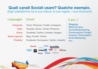 Quali canali Sociali usare? Qualche esempio.
(Ogni piattaforma ha la sua natura, le sue regole, i suoi strumenti)

Linguaggio        Canali                                    E poi..?
    Fotograﬁa     Flickr, Pinterest, Tumblr, Instagram      Blogging,
                                                            Web Intrusion,
         Video    Youtube, Vimeo, Tumblr, Pinterest         Social Bookmarking,
        Storie    Facebook, Twitter, Linkedin, Google+      Conversazioni (Target)
                                                            Contest / Partecipativi
Generi speciali   Blog, Tumblr, Twitter
                                                            Email Marketing
      Prodotto    Facebook, Foursquare, Twitter, Linkedin   ecc...
 