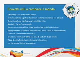 Concetti utili a cambiare il mondo:
“Marketing” non è una brutta parola;
Comunicare bene signiﬁca stabilire un contatto emozionale con il target;
Comunicare bene signiﬁca curare Identità e Stile;
Non tutti i “target” sono uguali;
Il Non-convenzionale (Guerrilla e Ambient Marketing) ci è di aiuto;
Aggregare news e contenuti utili rende vivi i nostri canali di comunicazione;
Stimolare l’utenza senza annoiarla;
Creare una Community attiva è la base di un buon “buzz” online;
Video, Eventi e Partecipativi stimolano l’attenzione;
La rete cambia, fattene una ragione;
 