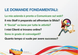 LE DOMANDE FONDAMENTALI:
La mia azienda è pronta a Comunicare sul web?
Il mio Staff è preparato ad affrontare la Sfida?
Il “Social” va bene per tutte le attività?
I miei Clienti si trovano online?
Sono in grado di coinvolgerli?
Quanto tempo ci vuole per avere successo?
 