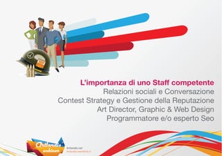 L’importanza di uno Staff competente
             Relazioni sociali e Conversazione
Contest Strategy e Gestione della Reputazione
           Art Director, Graphic & Web Design
              Programmatore e/o esperto Seo
 