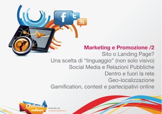 Marketing e Promozione /2
                     Sito o Landing Page?
Una scelta di “linguaggio” (non solo visivo)
       Social Media e Relazioni Pubbliche
                      Dentro e fuori la rete
                        Geo-localizzazione
Gamification, contest e partecipativi online
 