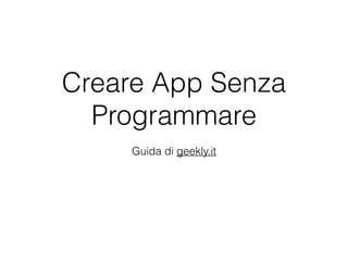 Creare App Senza
Programmare
Guida di geekly.it
 