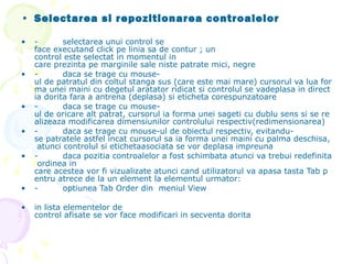Selectarea si repozitionarea controalelor -         selectarea unui control se face executand click pe linia sa de contur ; un control este selectat in momentul in care prezinta pe marginile sale niste patrate mici, negre -         daca se trage cu mouse-ul de patratul din coltul stanga sus (care este mai mare) cursorul va lua forma unei maini cu degetul aratator ridicat si controlul se vadeplasa in directia dorita fara a antrena (deplasa) si eticheta corespunzatoare -         daca se trage cu mouse-ul de oricare alt patrat, cursorul ia forma unei sageti cu dublu sens si se realizeaza modificarea dimensiunilor controlului respectiv(redimensionarea) -         daca se trage cu mouse-ul de obiectul respectiv, evitandu-se patratele astfel incat cursorul sa ia forma unei maini cu palma deschisa, atunci controlul si etichetaasociata se vor deplasa impreuna -         daca pozitia controalelor a fost schimbata atunci va trebui redefinita ordinea in care acestea vor fi vizualizate atunci cand utilizatorul va apasa tasta Tab pentru atrece de la un element la elementul urmator: -         optiunea Tab Order din  meniul View in lista elementelor de control afisate se vor face modificari in secventa dorita   