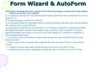 Form Wizard & AutoForm Proiectarea formularelor prin varianta  Form Wizard  presupune urmatoarele etape (atunci   cand sursa de date este o tabela): 1.  se actioneaza butonul  New  din fereastra bazei de date pentru activarea asistentului  New Form (figura 4.1.); 2.  se opteaza pentru varianta  Form Wizard ; 3.  se selecteaza tabela sau interogarea dorita in rubrica derulanta solicitata; prin click pe butonul Ok , sistemul intra in modul  Wizard ; 4.  se selecteaza campurile din sursa de date, ce vor fi afisate in formular; campurile accesibile ale tabelei/interogarii selectate sunt afisate in zona  Available Fields ; campurile ce for face parte din formular sunt afisate in zona  Selected Fields  (figura 4.2.); selectarea campurilor se face cu ajutorul butoanelor: –  > pe al carui click se transmite un singur camp selectat din zona  Available Fields  in zona Selected Fields ; –  >>  pe al carui click se transmit toate campurile din zona  Available Fields  in zona  Selected Fields ; –  < < pentru revenirea unui camp selectat din  Selected Fields  in  Available Fields ; –  <<  pentru revenirea tuturor campurilor selectate din  Selected Fields  in  Available Fields ; 