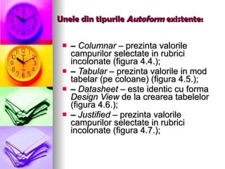 Unele din tipurile  Autoform  existente: –  Columnar –  prezinta valorile campurilor selectate in rubrici incolonate (figura 4.4.); –  Tabular –  prezinta valorile in mod tabelar (pe coloane) (figura 4.5.); –  Datasheet –  este identic cu forma  Design View  de la crearea tabelelor (figura 4.6.); –  Justified –  prezinta valorile campurilor selectate in rubrici incolonate (figura 4.7.); 