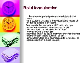 Rolul formularelor Formularele permit prezentarea datelor intr-o forma care scuteste utilizatorul de preocuparile legate de modul de stocare a acestora. Formularele Access sunt multifunctionale; ele   permit realizarea de obiective care nu pot fi indeplinite in modurile de lucru Table View sau Query View.  Se pot valida intrari pe baza informatiilor continute inalte tabele decat tabela curenta, se pot genera formulare care sa includa alte formulare, se pot calculavalori si afisa totaluri. 