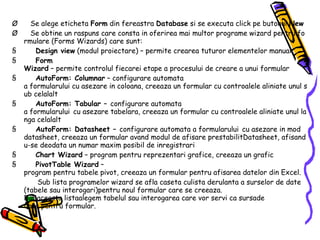 Ø       Se alege eticheta  Form  din fereastra  Database  si se executa click pe butonul  New Ø       Se obtine un raspuns care consta in oferirea mai multor programe wizard pentru formulare (Forms Wizards) care sunt: §           Design view  (modul proiectare) – permite crearea tuturor elementelor manual §           Form Wizard  – permite controlul fiecarei etape a procesului de creare a unui formular §           AutoForm: Columnar  – configurare automata a formularului cu asezare in coloana, creeaza un formular cu controalele aliniate unul sub celalalt §           AutoForm: Tabular –  configurare automata a formularului   cu asezare tabelara, creeaza un formular cu controalele aliniate unul langa celalalt §           AutoForm: Datasheet –  configurare automata a formularului   cu asezare in mod datasheet, creeaza un formular avand modul de afisare prestabilitDatasheet, afisandu-se deodata un numar maxim posibil de inregistrari §           Chart Wizard  – program pentru reprezentari grafice, creeaza un grafic §           PivotTable Wizard  – program pentru tabele pivot, creeaza un formular pentru afisarea datelor din Excel.              Sub lista programelor wizard se afla caseta culista derulanta a surselor de date (tabele sau interogari)pentru noul formular care se creeaza. Din aceasta listaalegem tabelul sau interogarea care vor servi ca sursade date pentru formular. 