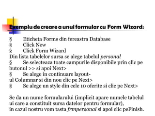 Exemplu de creare a unui formular cu Form Wizard: §          Eticheta Forms din fereastra Database §          Click New §          Click Form Wizard Din lista tabelelor sursa se alege tabelul  personal §          Se selecteaza toate campurile disponibile prin clic pe  butonul >> si apoi Next> §          Se alege in continuare layout-ul Columnar si din nou clic pe Next> §          Se alege un style din cele 10 oferite si clic pe Next> Se da un nume formularului (implicit apare numele tabelului care a constituit sursa datelor pentru formular), in cazul nostru vom tasta  frmpersonal  si apoi clic peFinish. 
