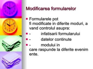 Modificarea formularelor Formularele pot fi modificate in diferite moduri, avand controlul asupra: -         infatisarii formularului -         datelor continute -         modului in care raspunde la diferite evenimente. 