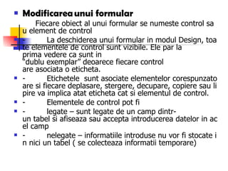 Modificarea unui  formular           Fiecare obiect al unui formular se numeste control sau element de control -         La deschiderea unui formular in modul Design, toate elementele de control sunt vizibile. Ele par la prima vedere ca sunt in “dublu exemplar” deoarece fiecare control are asociata o eticheta. -         Etichetele  sunt asociate elementelor corespunzatoare si fiecare deplasare, stergere, decupare, copiere sau lipire va implica atat eticheta cat si elementul de control. -         Elementele de control pot fi -         legate – sunt legate de un camp dintr-un tabel si afiseaza sau accepta introducerea datelor in acel camp -         nelegate – informatiile introduse nu vor fi stocate in nici un tabel ( se colecteaza informatii temporare) 