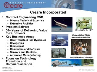 Creare Incorporated
•     Contract Engineering R&D
         – Diverse Technical Expertise
         – Extensive Facilities
•     Problem Solvers
•     50+ Years of Delivering Value                                        Cryocooler for HST
      to Our Clients
•
                                                                        Catapult Gap-Width
      Key Business Areas                                                Measurement Device
         –     Heat Transfer/Fluid Dynamics
         –     Cryogenics
         –     Biomedical
         –     Computers and Software
         –     Sensors and Controls
         –     Advanced Manufacturing
•     Focus on Technology                                             Anti-Corrosion Coverings

      Transition and
      Commercialization
Copyright © 2011
Creare Incorporated
An unpublished work. All rights reserved.         EXPORT CONTROLLED            MTG-10-05-3490 (4222) / Slide 1
 