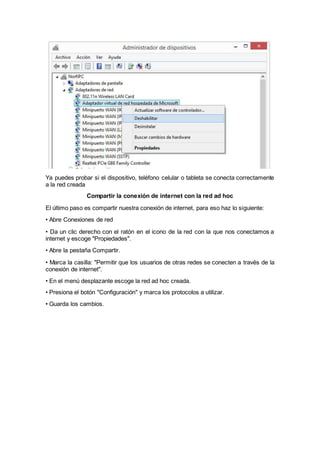 Ya puedes probar si el dispositivo, teléfono celular o tableta se conecta correctamente
a la red creada
Compartir la conexión de internet con la red ad hoc
El último paso es compartir nuestra conexión de internet, para eso haz lo siguiente:
• Abre Conexiones de red
• Da un clic derecho con el ratón en el icono de la red con la que nos conectamos a
internet y escoge "Propiedades".
• Abre la pestaña Compartir.
• Marca la casilla: "Permitir que los usuarios de otras redes se conecten a través de la
conexión de internet".
• En el menú desplazante escoge la red ad hoc creada.
• Presiona el botón "Configuración" y marca los protocolos a utilizar.
• Guarda los cambios.
 