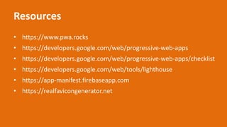 Resources
• https://www.pwa.rocks
• https://developers.google.com/web/progressive-web-apps
• https://developers.google.com/web/progressive-web-apps/checklist
• https://developers.google.com/web/tools/lighthouse
• https://app-manifest.firebaseapp.com
• https://realfavicongenerator.net
 