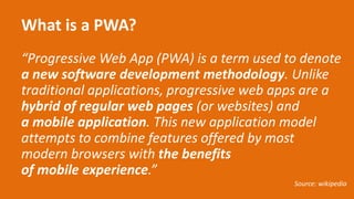 What is a PWA?
“Progressive Web App (PWA) is a term used to denote
a new software development methodology. Unlike
traditional applications, progressive web apps are a
hybrid of regular web pages (or websites) and
a mobile application. This new application model
attempts to combine features offered by most
modern browsers with the benefits
of mobile experience.”
Source: wikipedia
 