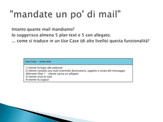 Intanto quante mail mandiamo?
Io suggerisco almeno 5 plan text e 5 con allegato.
... come si traduce in un Use Case (di alto livello) questa funzionalità?
Use Case - invia mail
1) Utente fa login alla webmail
2) Utente compila una mail inserendo destinatario, oggetto e corpo del messaggio
Alternate Flow 1 - Utente carica un allegato
3) Utente invia la mail
4) Utente fa Logout
 
