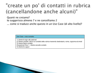 Quanti ne creiamo?
Io suggerisco almeno 7 e ne cancelliamo 2
... come si traduce anche questo in un Use Case (di alto livello)?
Use Case - crea contatto
1) Utente fa login alla webmail
2) Utente compila i dati di un contatto della rubrica inserendo destinatario, nome, cognome ed email
3) Utente Salva contatto
Exceptional Flow 1 - Utente cancella contatto
4) Utente fa Logout
 
