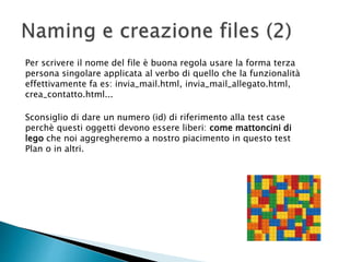 Per scrivere il nome del file è buona regola usare la forma terza
persona singolare applicata al verbo di quello che la funzionalità
effettivamente fa es: invia_mail.html, invia_mail_allegato.html,
crea_contatto.html...
Sconsiglio di dare un numero (id) di riferimento alla test case
perchè questi oggetti devono essere liberi: come mattoncini di
lego che noi aggregheremo a nostro piacimento in questo test
Plan o in altri.
 