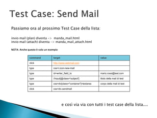 Passiamo ora al prossimo Test Case della lista:
invio mail (plan) diventa -> manda_mail.html
invio mail (attach) diventa -> manda_mail_attach.html
NOTA: Anche questo è solo un esempio
command target value
click http://www.webmail.com
type css=i.icon-new-mail
type id=writer_field_to mario.rossi@test.com
type //input[@class='subject'] titolo della mail di test
type css=div[class="container"]>textarea corpo della mail di test
click css=div.sendmail
e così via via con tutti i test case della lista....
 