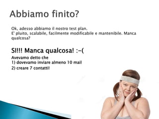 Ok, adesso abbiamo il nostro test plan.
E' pluito, scalabile, facilmente modificabile e mantenibile. Manca
qualcosa?
SI!!! Manca qualcosa! :-(
Avevamo detto che
1) dovevamo inviare almeno 10 mail
2) creare 7 contatti!
 