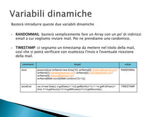 Basterà introdurre queste due variabili dinamiche
 RANDOMMAIL: basterà semplicemente fare un Array con un po' di indirizzi
email a cui vogliamo inviare mail. Poi ne prendiamo uno randomico.
 TIMESTAMP: ci segnamo un timestamp da mettere nel titolo della mail,
così che si potrà verificare con esattezza l'invio e l'eventuale ricezione
della mail.
command target value
store javascript{var arrName=new Array(10); arrName[0]='stefano@testmail.com';
arrName[1]='daniele@testmail.com'; arrName[2]='mario@testmail.com';
arrName[3]='franco@testmail.com'
arrName[Math.round((Math.random()*2)+1)];}
RANDOMAIL
storeEval var d=new Date(); d.getDate()+'-'+((d.getMonth()+1)) +'-'+d.getFullYear()+'
time: h'+d.getHours()+'m'+d.getMinutes()+'s'+d.getSeconds() ;
TIMESTAMP
 