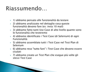  1) abbiamo pensato alle funzionalità da testare
 2) abbiamo analizzato nel dettaglio cosa queste
funzionalità devono fare (es: invia 10 mail)
 3) abbiamo fatto tanti Use Case di alto livello quante sono
le funzionalità che testeremo
 4) abbiamo identificato i Test Case (di Selenium) di ogni
Funzionalità
 5) abbiamo assemblato tutti i Test Case nel Test Plan di
Selenium
 6) abbiamo reso "tutto fare" i Test Case che devono essere
cicalati
 7) abbiamo creato un Test Plan che esegue più volte gli
stessi Test Case
 