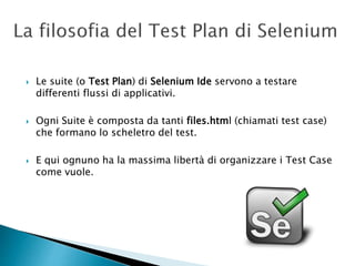  Le suite (o Test Plan) di Selenium Ide servono a testare
differenti flussi di applicativi.
 Ogni Suite è composta da tanti files.html (chiamati test case)
che formano lo scheletro del test.
 E qui ognuno ha la massima libertà di organizzare i Test Case
come vuole.
 