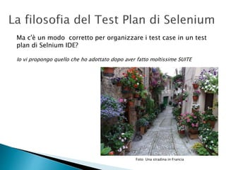 Ma c'è un modo corretto per organizzare i test case in un test
plan di Selnium IDE?
Io vi propongo quello che ho adottato dopo aver fatto moltissime SUITE
Foto: Una stradina in Francia
 