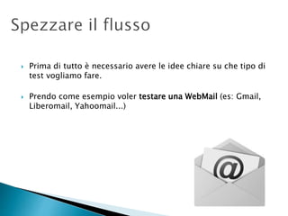  Prima di tutto è necessario avere le idee chiare su che tipo di
test vogliamo fare.
 Prendo come esempio voler testare una WebMail (es: Gmail,
Liberomail, Yahoomail...)
 