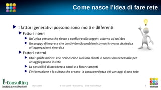 Come nasce l’idea di fare rete
 I fattori generativi possono sono molti e differenti
 Fattori interni
 Un’unica persona che riesce a confluire più soggetti attorno ad un’idea
 Un gruppo di imprese che condividendo problemi comuni trovano strategica
un’aggregazione sinergica
 Fattori esterni
 Liberi professionisti che riconoscono nei loro clienti le condizioni necessarie per
un’aggregazione in rete
 La possibilità di accedere a bandi e a finanziamenti
 L’informazione e la cultura che creano la consapevolezza dei vantaggi di una rete
05/11/2015 © Livio Lavelli - llConsulting www.ll-consulting.it 9
 