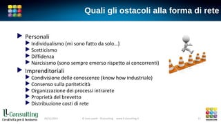 Quali gli ostacoli alla forma di rete
 Personali
 Individualismo (mi sono fatto da solo…)
 Scetticismo
 Diffidenza
 Narcisismo (sono sempre emerso rispetto ai concorrenti)
 Imprenditoriali
 Condivisione delle conoscenze (know how industriale)
 Consenso sulla pariteticità
 Organizzazione dei processi intrarete
 Proprietà del brevetto
 Distribuzione costi di rete
05/11/2015 © Livio Lavelli - llConsulting www.ll-consulting.it 11
 
