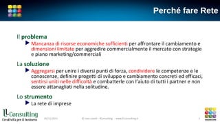 Perché fare Rete
Il problema
 Mancanza di risorse economiche sufficienti per affrontare il cambiamento e
dimensioni limitate per aggredire commercialmente il mercato con strategie
e piano marketing/commerciali
La soluzione
 Aggregarsi per unire i diversi punti di forza, condividere le competenze e le
conoscenze, definire progetti di sviluppo e cambiamento concreti ed efficaci,
sentirsi uniti nelle difficoltà e combatterle con l’aiuto di tutti i partner e non
essere attanagliati nella solitudine.
Lo strumento
 La rete di imprese
© Livio Lavelli - llConsulting www.ll-consulting.it05/11/2015 © Livio Lavelli - llConsulting www.ll-consulting.it 3
 