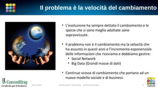 Il problema è la velocità del cambiamento
• L’evoluzione ha sempre dettato il cambiamento e le
specie che si sono meglio adattate sono
sopravvissute.
• Il problema non è il cambiamento ma la velocità che
ha assunto in questi anni e l’incremento esponenziale
delle informazioni che riceviamo e dobbiamo gestire:
• Social Network
• Big Data (Grandi masse di dati)
• Continue scosse di cambiamento che portano ad un
nuovo modello sociale e di business
© Livio Lavelli - llConsulting www.ll-consulting.it05/11/2015 © Livio Lavelli - llConsulting www.ll-consulting.it 4
 