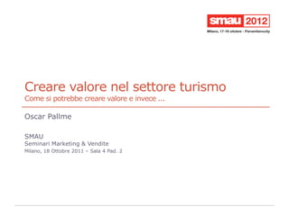 Creare valore nel settore turismo
Come si potrebbe creare valore e invece ...

Oscar Pallme

SMAU
Seminari Marketing & Vendite
Milano, 18 Ottobre 2011 – Sala 4 Pad. 2
 
