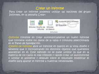 Crear un informe
Para crear un informe podemos utilizar las opciones del grupo
Informes, en la pestaña Crear:
•Informe consiste en crear automáticamente un nuevo informe
que contiene todos los datos de la tabla o consulta seleccionada
en el Panel de Navegación.
•Diseño de informe abre un informe en blanco en la vista diseño y
tenemos que ir incorporando los distintos objetos que queremos
aparezcan en él. Este método no se suele utilizar ya que en la
mayoría de los casos es más cómodo y rápido crear un autoinforme
o utilizar el asistente y después sobre el resultado modificar el
diseño para ajustar el informe a nuestras necesidades.
 