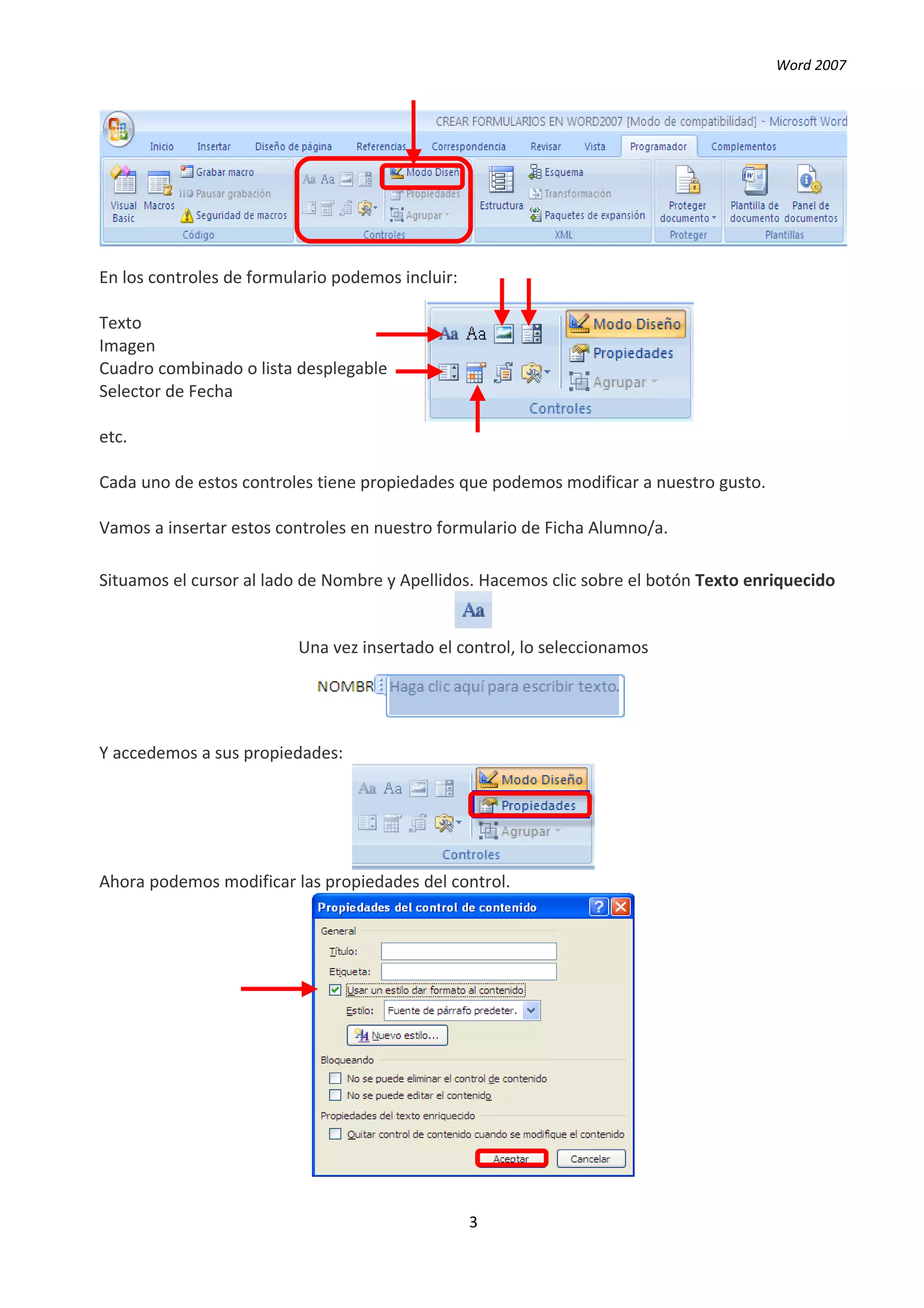 Word 2007




En los controles de formulario podemos incluir:

Texto
Imagen
Cuadro combinado o lista desplegable
Selector de Fecha

etc.

Cada uno de estos controles tiene propiedades que podemos modificar a nuestro gusto.

Vamos a insertar estos controles en nuestro formulario de Ficha Alumno/a.

Situamos el cursor al lado de Nombre y Apellidos. Hacemos clic sobre el botón Texto enriquecido


                          Una vez insertado el control, lo seleccionamos




Y accedemos a sus propiedades:




Ahora podemos modificar las propiedades del control.




                                                  3
 