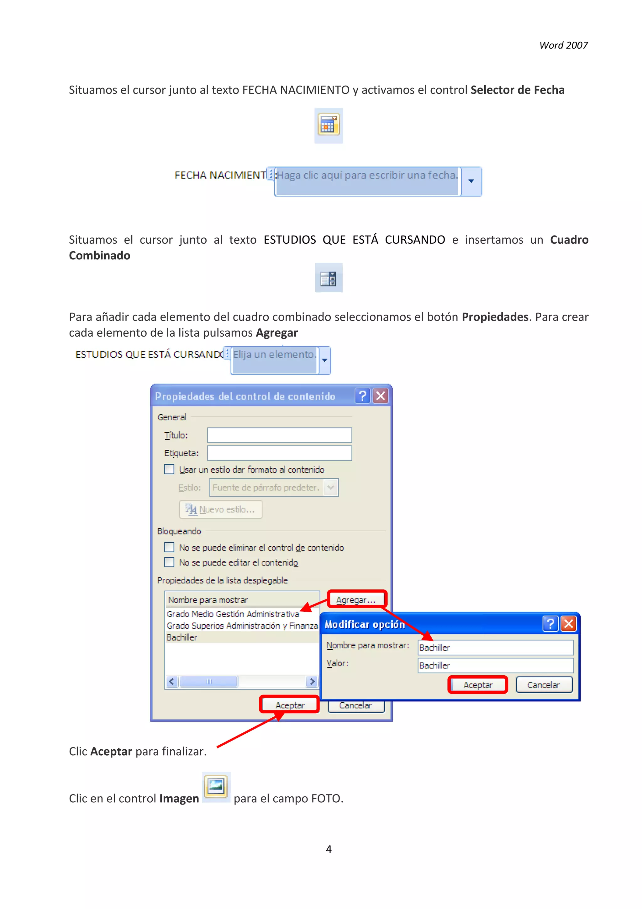 Word 2007



Situamos el cursor junto al texto FECHA NACIMIENTO y activamos el control Selector de Fecha




Situamos el cursor junto al texto ESTUDIOS QUE ESTÁ CURSANDO e insertamos un Cuadro
Combinado



Para añadir cada elemento del cuadro combinado seleccionamos el botón Propiedades. Para crear
cada elemento de la lista pulsamos Agregar




Clic Aceptar para finalizar.


Clic en el control Imagen      para el campo FOTO.


                                               4
 